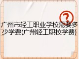 广州市轻工职业学校需要多少学费(广州轻工职校学费)