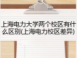 上海电力大学两个校区有什么区别(上海电力校区差异)