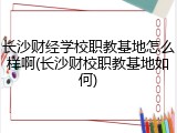 长沙财经学校职教基地怎么样啊(长沙财校职教基地如何)