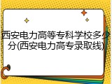 西安电力高等专科学校多少分(西安电力高专录取线)