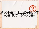 武汉市第二轻工业学校具体位置(武汉二轻校位置)