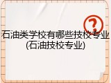 石油类学校有哪些技校专业(石油技校专业)