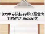 电力中专院校有哪些职业高中的(电力职高院校)