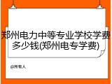 郑州电力中等专业学校学费多少钱(郑州电专学费)