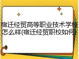 宿迁经贸高等职业技术学校怎么样(宿迁经贸职校如何)