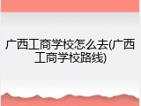 广西工商学校怎么去(广西工商学校路线)