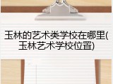 玉林的艺术类学校在哪里(玉林艺术学校位置)