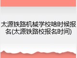 太源铁路机械学校啥时候报名(太源铁路校报名时间)