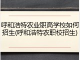 呼和浩特农业职高学校如何招生(呼和浩特农职校招生)