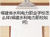 福建省水利电力职业学校怎么样(福建水利电力职校如何)