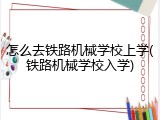 怎么去铁路机械学校上学(铁路机械学校入学)