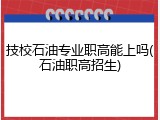 技校石油专业职高能上吗(石油职高招生)