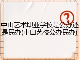 中山艺术职业学校是公办还是民办(中山艺校公办民办)