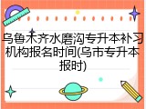 乌鲁木齐水磨沟专升本补习机构报名时间(乌市专升本报时)