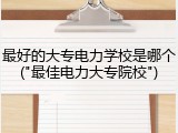 最好的大专电力学校是哪个("最佳电力大专院校")