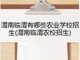 渭南临渭有哪些农业学校招生(渭南临渭农校招生)