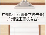 广州轻工业职业学校专业(广州轻工职校专业)