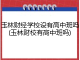 玉林财经学校设有高中班吗(玉林财校有高中班吗)