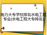 电力大专学校排名水电工程专业(水电工程大专排名)