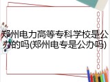 郑州电力高等专科学校是公办的吗(郑州电专是公办吗)