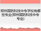 郑州国防科技中专学校有哪些专业(郑州国防科技中专专业)