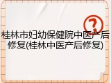 桂林市妇幼保健院中医产后修复(桂林中医产后修复)
