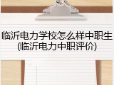 临沂电力学校怎么样中职生(临沂电力中职评价)