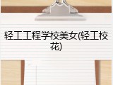 轻工工程学校美女(轻工校花)