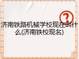 济南铁路机械学校现在叫什么(济南铁校现名)