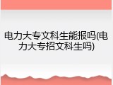 电力大专文科生能报吗(电力大专招文科生吗)
