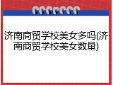 济南商贸学校美女多吗(济南商贸学校美女数量)