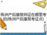 株洲产后康复师证在哪里考的(株洲产后康复考证点)