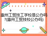 惠州工贸技工学校是公办吗?(惠州工贸技校公办吗)