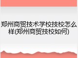 郑州商贸技术学校技校怎么样(郑州商贸技校如何)
