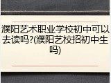 濮阳艺术职业学校初中可以去读吗?(濮阳艺校招初中生吗)