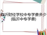 临沂财经学校中专学费多少(临沂中专学费)