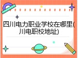 四川电力职业学校在哪里(川电职校地址)