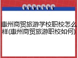 惠州商贸旅游学校职校怎么样(惠州商贸旅游职校如何)