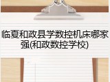 临夏和政县学数控机床哪家强(和政数控学校)
