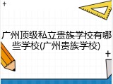 广州顶级私立贵族学校有哪些学校(广州贵族学校)