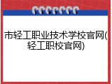 市轻工职业技术学校官网(轻工职校官网)