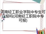 河南轻工职业学院中专生可以报吗(河南轻工职院中专可报)