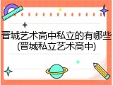 晋城艺术高中私立的有哪些(晋城私立艺术高中)