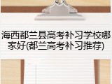 海西都兰县高考补习学校哪家好(都兰高考补习推荐)