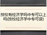 技校有经济学吗中专可以上吗(技校经济学中专可读)