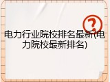电力行业院校排名最新(电力院校最新排名)