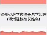 福州经济学校校长名字叫啥(福州经校校长姓名)