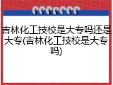 吉林化工技校是大专吗还是大专(吉林化工技校是大专吗)