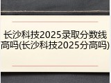 长沙科技2025录取分数线高吗(长沙科技2025分高吗)