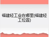 福建轻工业在哪里(福建轻工位置)